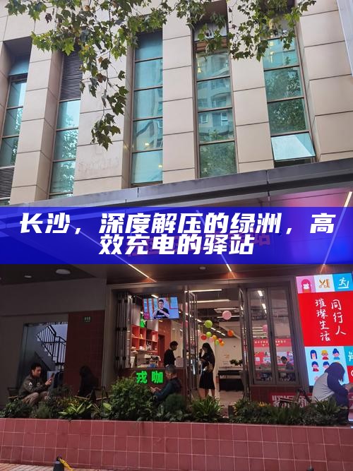 长沙，都市绿洲的深度解压与高效充电驿站