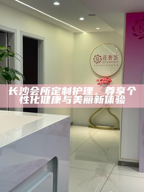长沙会所定制护理，尊享个性化健康与美丽新体验